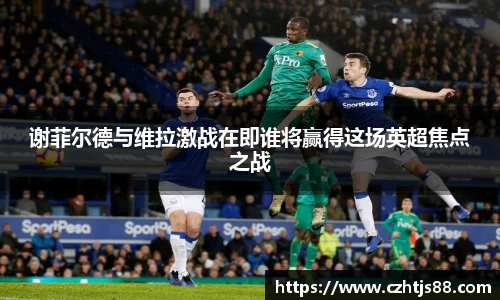 谢菲尔德与维拉激战在即谁将赢得这场英超焦点之战