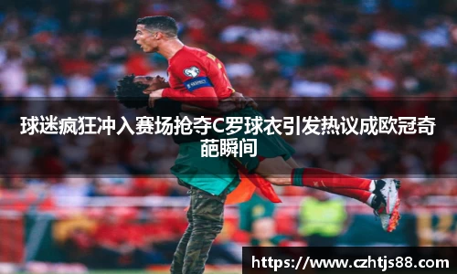 球迷疯狂冲入赛场抢夺C罗球衣引发热议成欧冠奇葩瞬间